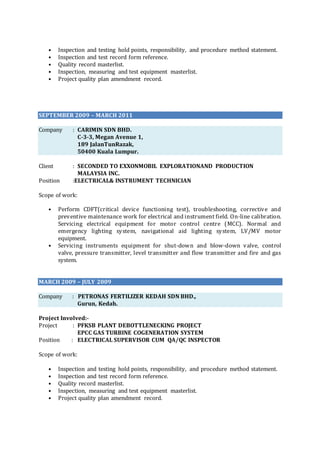 • Inspection and testing hold points, responsibility, and procedure method statement.
• Inspection and test record form reference.
• Quality record masterlist.
• Inspection, measuring and test equipment masterlist.
• Project quality plan amendment record.
SEPTEMBER 2009 – MARCH 2011
Company : CARIMIN SDN BHD.
C-3-3, Megan Avenue 1,
189 JalanTunRazak,
50400 Kuala Lumpur.
Client : SECONDED TO EXXONMOBIL EXPLORATIONAND PRODUCTION
MALAYSIA INC.
Position :ELECTRICAL& INSTRUMENT TECHNICIAN
Scope of work:
• Perform CDFT(critical device functioning test), troubleshooting, corrective and
preventive maintenance work for electrical and instrument field. On-line calibration.
Servicing electrical equipment for motor control centre (MCC). Normal and
emergency lighting system, navigational aid lighting system, LV/MV motor
equipment.
• Servicing instruments equipment for shut-down and blow-down valve, control
valve, pressure transmitter, level transmitter and flow transmitter and fire and gas
system.
MARCH 2009 – JULY 2009
Company : PETRONAS FERTILIZER KEDAH SDN BHD.,
Gurun, Kedah.
Project Involved:-
Project : PFKSB PLANT DEBOTTLENECKING PROJECT
EPCC GAS TURBINE COGENERATION SYSTEM
Position : ELECTRICAL SUPERVISOR CUM QA/QC INSPECTOR
Scope of work:
• Inspection and testing hold points, responsibility, and procedure method statement.
• Inspection and test record form reference.
• Quality record masterlist.
• Inspection, measuring and test equipment masterlist.
• Project quality plan amendment record.
 