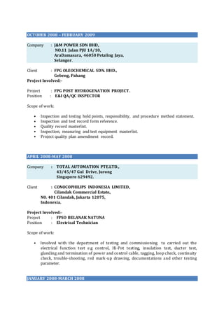 OCTOBER 2008 – FEBRUARY 2009
Company : J&M POWER SDN BHD,
NO.11 Jalan PJU 1A/10,
AraDamasara, 46050 Petaling Jaya,
Selangor.
Client : FPG OLEOCHEMICAL SDN. BHD.,
Gebeng, Pahang
Project Involved:-
Project : FPG POST HYDROGENATION PROJECT.
Position : E&I QA/QC INSPECTOR
Scope of work:
• Inspection and testing hold points, responsibility, and procedure method statement.
• Inspection and test record form reference.
• Quality record masterlist.
• Inspection, measuring and test equipment masterlist.
• Project quality plan amendment record.
APRIL 2008-MAY 2008
Company : TOTAL AUTOMATION PTE.LTD.,
43/45/47 Gul Drive, Jurong
Singapore 629492.
Client : CONOCOPHILIPS INDONESIA LIMITED,
Cilandak Commercial Estate,
N0. 401 Cilandak, Jakarta 12075,
Indonesia.
Project Involved:-
Project : FPSO BELANAK NATUNA
Position : Electrical Technician
Scope of work:
• Involved with the department of testing and commissioning to carried out the
electrical function test e.g control, Hi-Pot testing, insulation test, ducter test,
glanding and termination of power and control cable, tagging, loop check, continuity
check, trouble-shooting, red mark-up drawing, documentations and other testing
parameter.
JANUARY 2008-MARCH 2008
 
