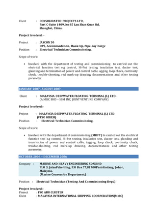 Client : CONSOLIDATED PROJECTS LTD,
Part C-Suite 1409, No 85 Lau Shan Guan Rd,
Shanghai, China.
Project Involved :-
Project : JASCON 30
DP3, Accommodation, Hook-Up, Pipe-Lay Barge
Position : Electrical Technician Commissioning.
Scope of work:
• Involved with the department of testing and commissioning to carried out the
electrical function test e.g control, Hi-Pot testing, insulation test, ducter test,
glanding and termination of power and control cable, agging, loop check, continuity
check, trouble-shooting, red mark-up drawing, documentations and other testing
parameter.
JANUARY 2007- AUGUST 2007
Client : MALAYSIA DEEPWATER FLOATING TERMINAL (L) LTD.
(A MISC BHD – SBM INC, JOINT VENTURE COMPANY)
Project Involved:-
Project : MALAYSIA DEEPWATER FLOATING TERMINAL (L) LTD
(FPSO KIKEH)
Position : Electrical Technician Commissioning.
Scope of work:
• Involved with the department of commissioning (MDFT) to carried out the electrical
function test e.g control, Hi-Pot testing, insulation test, ducter test, glanding and
termination of power and control cable, tagging, loop check, continuity check,
trouble-shooting, red mark-up drawing, documentations and other testing
parameter.
OCTOBER 2006 – DECEMBER 2006
Company : MARINE AND HEAVY ENGINEERING SDN.BHD
PLO 3, JalanPekeliling, P.O Box 77,81700PasirGudang, Johor,
Malaysia.
(Marine Conversion Department.)
Position : Electrical Technician (Testing And Commissioning Dept.)
Project Involved:-
Project : FSO ABU CLUSTER
Client : MALAYSIA INTERNATIONAL SHIPPING COORPERATION(MISC)
 