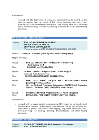 Scope of work:
• Involved with the department of testing and commissioning to carried out the
electrical function test e.g control, Hi-Pot testing, insulation test, ducter test,
glanding and termination of power and control cable, tagging, loop check, continuity
check, trouble-shooting, red mark-up drawing, documentations and other testing
parameter.
NOVEMBER 2004 – SEPTEMBER 2006
Company : SIME DARBY ENGINEERING SDN.BHD,
PLO 336 JLN SUASA, P.O.B 56,
81700 PASIR GUDANG, JOHOR.
(Formerly known as SIME SEMBCORP ENGINEERING SDN.BHD)
Position : Electrical Technician (Hook-up and Commissioning Dept.)
Project Involved:-
Project : BR-E CO2 REMOVAL PLATFORM (onshore &offshore )
- PasirGudang Yard
Client : TALISMAN MALYSIA LIMITED
Project : DI WELL CUM WATER INJECTION PLATFORM PROJECT
(onshore)- TelukRamunia Yard.
Client : OIL AND GAS CORPORATION LIMITED, INDIA.
Project : YOHO DEVELOPMENT PROJECT EPC2- PRODUCTIONFACILITIES
(onshore)-PasirGudang Yard
Client : Nigerian National Petroleum Corporation (NNPC)/Mobil Producing
Nigeria Unlimited (MPN), NNPC/MPN Joint-Ventures
Project : GUNTONG E TOP SIDE PROJECT(onshore)-PasirGudangYard.
Client : EXXONMOBIL PRODUCTION AND EXPLORATION (M) INC.
Scope of work:
• Involved with the department of commissioning (SDE) to carried out the electrical
function test e.g control, Hi-Pot testing, insulation test, ducter test, glanding and
termination of power and control cable, tagging, loop check, continuity check,
trouble-shooting, red mark-up drawing, documentations and other testing
parameter.
MARCH 2004-OCTOBER 2004
Company : DAYANG ENTERPRISE SDN. BHD. Kemaman, Terengganu.
Position : E & I Technician (offshore)
 