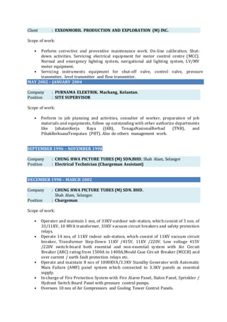 Client : EXXONMOBIL PRODUCTION AND EXPLORATION (M) INC.
Scope of work:
• Perform corrective and preventive maintenance work. On-line calibration. Shut-
down activities. Servicing electrical equipment for motor control centre (MCC).
Normal and emergency lighting system, navigational aid lighting system, LV/MV
motor equipment.
• Servicing instruments equipment for shut-off valve, control valve, pressure
transmitter, level transmitter and flow transmitter.
MAY 2002 – JANUARY 2004
Company : PURNAMA ELEKTRIK. Machang, Kelantan.
Position : SITE SUPERVISOR
Scope of work:
• Perform in job planning and activities, consulter of worker, preparation of job
materials and equipments, follow up outstanding with other authorize departments
like JabatanKerja Raya (JKR), TenagaNasionalBerhad (TNB), and
PihakBerkuasaTempatan (PBT). Also do others management work.
SEPTEMBER 1996 – NOVEMBER 1998
Company : CHUNG HWA PICTURE TUBES (M) SDN.BHD, Shah Alam, Selangor
Position : Electrical Technician (Chargeman Assistant)
DECEMBER 1998 – MARCH 2002
Company : CHUNG HWA PICTURE TUBES (M) SDN. BHD,
Shah Alam, Selangor.
Position : Chargeman
Scope of work:
• Operator and maintain 1 nos, of 33KV outdoor sub-station, which consist of 5 nos. of
33/11KV, 10 MVA transformer, 33KV vacuum circuit breakers and safety protection
relays.
• Operate 14 nos, of 11KV indoor sub-station, which consist of 11KV vacuum circuit
breaker, Transformer Step-Down 11KV /415V, 11KV /220V. Low voltage 415V
/220V switch-board both essential and non-essential system with Air Circuit
Breaker (ABC) rating from 1500A to 1400A,Mould Case Circuit Breaker (MCCB) and
over current / earth fault protection relays etc.
• Operate and maintain 8 nos of 1000KVA/3.3KV Standby Generator with Automatic
Main Failure (AMF) panel system which connected to 3.3KV panels as essential
supply.
• In-charge of Fire Protection System with Fire Alarm Panel, Halon Panel, Sprinkler /
Hydrant Switch Board Panel with pressure control pumps.
• Oversees 10 nos of Air Compressors and Cooling Tower Control Panels.
 