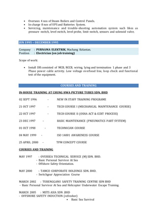 • Oversees 4 nos of Steam Boilers and Control Panels.
• In-charge 8 nos of UPS and Batteries System.
• Servicing, maintenance and trouble-shooting automation system such likes as
pressure switch, level switch, level probe, limit switch, sensors and solenoid valve.
JUN 1995 – DECEMBER 1995
Company : PURNAMA ELEKTRIK, Machang Kelantan.
Position : Electrician (on job training)
Scope of work:
• Install DB consisted of MCB, RCCB, wiring, lying and termination 1 phase and 3
Phase power cable activity. Low voltage overhead line, loop check and functional
test of the equipment.
COURSES AND TRAINING
IN-HOUSE TRAINING AT CHUNG HWA PICTURE TUBES SDN. BHD
02 SEPT 1996 - NEW IN STAFF TRAINING PROGRAME
21 OCT 1997 - TECH COURSE I (MECHANICAL MAINTENANCE COURSE)
22 OCT 1997 - TECH COURSE II (OSHA ACT & CCRT PROCESS)
23 DEC 1997 - BASIC MAINTENANCE (PNEUMATICS PART SYSTEM)
01 OCT 1998 - TECHNICIAN COURSE
04 MAY 1999 - ISO 14001 AWARENESS COURSE
25 APRIL 2000 - TPM CONCEPT COURSE
COURSES AND TRAINING
MAY 1997 : OVERSEA TECHNICAL SERVICE (M) SDN. BHD.
- Basic Personal Survivor At Sea
- Offshore Safety Orientation.
MAY 2000 : TAMCO CORPORATE HOLDINGS SDN. BHD.
- Switchgear Appreciation Course
MARCH 2002 : TERENGGANU SAFETY TRAINING CENTRE SDN BHD
- Basic Personal Survivor At Sea and Helicopter Underwater Escape Training.
MARCH 2005 : MSTS ASIA SDN .BHD
- OFFSHORE SAFETY INDUCTION (refresher)
• Basic Sea Survival
 