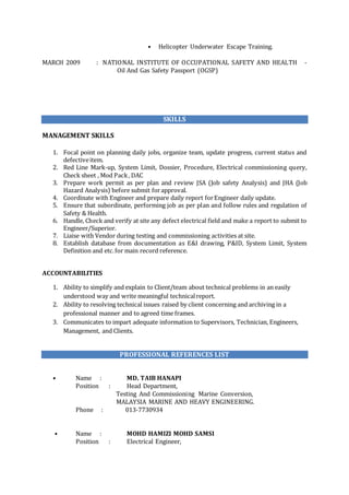 • Helicopter Underwater Escape Training.
MARCH 2009 : NATIONAL INSTITUTE OF OCCUPATIONAL SAFETY AND HEALTH -
Oil And Gas Safety Passport (OGSP)
SKILLS
MANAGEMENT SKILLS
1. Focal point on planning daily jobs, organize team, update progress, current status and
defectiveitem.
2. Red Line Mark-up, System Limit, Dossier, Procedure, Electrical commissioning query,
Check sheet , Mod Pack, DAC
3. Prepare work permit as per plan and review JSA (Job safety Analysis) and JHA (Job
Hazard Analysis) before submit forapproval.
4. Coordinate with Engineer and prepare daily report forEngineer daily update.
5. Ensure that subordinate, performing job as per plan and follow rules and regulation of
Safety & Health.
6. Handle, Check and verify at site any defect electrical field and make a report to submit to
Engineer/Superior.
7. Liaise with Vendor during testing and commissioning activities at site.
8. Establish database from documentation as E&I drawing, P&ID, System Limit, System
Definition and etc.for main record reference.
ACCOUNTABILITIES
1. Ability to simplify and explain to Client/team about technical problems in an easily
understood way and write meaningful technicalreport.
2. Ability to resolving technical issues raised by client concerning and archiving in a
professional manner and to agreed time frames.
3. Communicates to impart adequate information to Supervisors, Technician, Engineers,
Management, and Clients.
PROFESSIONAL REFERENCES LIST
• Name : MD. TAIB HANAPI
Position : Head Department,
Testing And Commissioning Marine Conversion,
MALAYSIA MARINE AND HEAVY ENGINEERING.
Phone : 013-7730934
• Name : MOHD HAMIZI MOHD SAMSI
Position : Electrical Engineer,
 