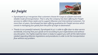 Air freight
 Dyrrahsped sh.p.k recognizes that customers choose Air Cargo as a faster and more
reliable mode of transportation.That is why the company has been offering Air Freight
services to reflect these needs and to support Albanian and International customers. For
more than 20 years, Dyrrahsped has been offering qualitative Air Freight services which
consist in managing your goods from the point of origin to destination.
 Thanks to our powerful network, Dyrrahsped sh.p.k is able to offer door-to-door service
worldwide, ensuring that your goods arrive according to your expectations and without
any disruption. Our highly expertise team is ready to support you with all the information
needed regarding Albanian legislations and procedures in order to let the transportation
flow without any problem.
 