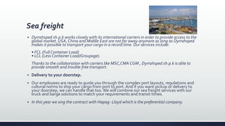 Sea freight
 Dyrrahsped sh.p.k works closely with its international carriers in order to provide access to the
global market. USA, China and Middle East are not far away anymore as long as Dyrrahsped
makes it possible to transport your cargo in a record time. Our services include:
• FCL (Full Container Load)
• LCL (Less Container Load/Groupage).
Thanks to the collaboration with carriers like MSC,CMA CGM , Dyrrahsped sh.p.k is able to
provide smooth and trouble-free transport.
 Delivery to your doorstep.
 Our employees are ready to guide you through the complex port layouts, regulations and
cultural norms to ship your cargo from port to port. And if you want pickup or delivery to
your doorstep, we can handle that too.We will combine our sea freight services with our
truck and barge solutions to match your requirements and transit times.
 In this year we sing the contract with Hapag- Lloyd which is the preferential company.
 