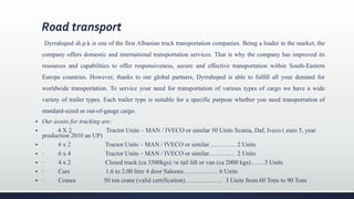 Road transport
Dyrrahsped sh.p.k is one of the first Albanian truck transportation companies. Being a leader in the market, the
company offers domestic and international transportation services. That is why the company has improved its
resources and capabilities to offer responsiveness, secure and effective transportation within South-Eastern
Europe countries. However, thanks to our global partners, Dyrrahsped is able to fulfill all your demand for
worldwide transportation. To service your need for transportation of various types of cargo we have a wide
variety of trailer types. Each trailer type is suitable for a specific purpose whether you need transportation of
standard-sized or out-of-gauge cargo.
 Our assets for trucking are:
 4 X 2 Tractor Units – MAN / IVECO or similar 50 Units Scania, Daf, Iveco ( euro 5, year
production 2010 an UP)
 · 6 x 2 Tractor Units – MAN / IVECO or similar…………. 2 Units
 · 6 x 4 Tractor Units – MAN / IVECO or similar………… 2 Units
 · 4 x 2 Closed truck (ca 3500kgs) /w tail lift or van (ca 2000 kgs)…….5 Units
 · Cars 1.6 to 2.00 litre 4 door Saloons…………….. 6 Units
 · Cranes 50 ton crane (valid certification)……………… 3 Units from 60 Tons to 90 Tons
 