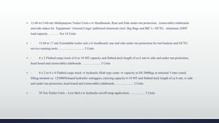  12.60 to13.60 mtr Multipurpose Trailer Units c/w Headboards, Rear and Side under run protection, (removable) sideboards
and side stakes for Equipment / General Cargo/ palletised chemicals (incl. Big Bags and IBC’s / OCTG -minimum 24MT
load capacity ………. Yes 14 Units
 · 13.60 to 17 mtr Extendable trailer unit c/w headboard, rear and side under run protection for tool baskets and OCTG
service running tools……………………. 5 Units
 · 4 x 2 Flatbed cargo truck of 6 to 10 MT capacity and flatbed deck length of ca 6 mtr/w side and under run protection,
head board and (removable) sideboards …………….. 3 Units
 · 4 x 2 or 6 x 4 Flatbed cargo truck /w hydraulic Hiab type crane /w capacity to lift 2000kgs at minimal 5 mtrs (rated
lifting moment ca 125000Nm)and hydraulic outriggers, carrying capacity 6-10 MT and flatbed deck length of ca 6 mtr, w side
and under run protection, head board and (removable) sideboards……………… 2 Units
 · 50 Ton Trailer Units – Low Bed c/w hydraulic on/off ramp application…………… 2 Units
 