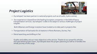 Project Logistics
 Dyrrahsped has been partner in national projects such as oil wells ,hydro central,
 Our experience is based from the leading European companies in the field of heavy
transportation services. Dyrrahsped is able to be adapt to various challenges of project
cargoes.
Both Albanian and foreign investors have trusted us to take part in projects like:
 Transportation of fuel tanks for oil stations in Porto Romano, Durres, Fier.
 Petrol searching and drilling in Fier
Quality and safety are our main objective in this service.Thanks to our powerful vehicles
and specialized project team, Dyrrahsped does the project planning as well as it handles the
whole journey of the cargo.
 