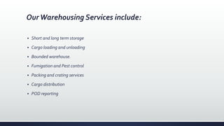 OurWarehousing Services include:
 Short and long term storage
 Cargo loading and unloading
 Bounded warehouse.
 Fumigation and Pest control
 Packing and crating services
 Cargo distribution
 POD reporting
 