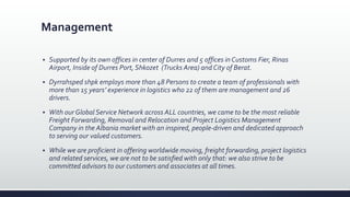 Management
 Supported by its own offices in center of Durres and 5 offices in Customs Fier, Rinas
Airport, Inside of Durres Port, Shkozet (Trucks Area) and City of Berat.
 Dyrrahsped shpk employs more than 48 Persons to create a team of professionals with
more than 15 years’ experience in logistics who 22 of them are management and 26
drivers.
 With our Global Service Network across ALL countries, we came to be the most reliable
Freight Forwarding, Removal and Relocation and Project Logistics Management
Company in the Albania market with an inspired, people-driven and dedicated approach
to serving our valued customers.
 While we are proficient in offering worldwide moving, freight forwarding, project logistics
and related services, we are not to be satisfied with only that: we also strive to be
committed advisors to our customers and associates at all times.
 
