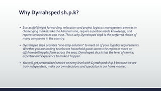 Why Dyrrahsped sh.p.k?
 Successful freight forwarding, relocation and project logistics management services in
challenging markets like the Albanian one, require expertise inside knowledge, and
reputation businesses can trust.This is why Dyrrahsped shpk is the preferred choice of
many companies in the country.
 Dyrrahsped shpk provides “one-stop-solution” to meet all of your logistics requirements.
Whether you are looking to relocate household goods across the region or move an
offshore drilling platform across the seas, Dyrrahsped sh.p.k has the level of service,
expertise and experience to make it happen.
 You will get personalized service at every level with Dyrrahsped sh.p.k because we are
truly independent, make our own decisions and specialize in our home market.
 