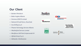 Our Client
 Bankers Petroleum
 Baker Hughes Albania
 Simmons EDECO Limited
 National Oil well Varco, Downhole
 Ava Drilling S.p.A
 PhoenixTechnology Services Albania
 Weatherford Services Limited
 Manifatura Dell Nord Unipersonale Srl
 Alfredo Grassi S.p.A.
 Alehandro Distribuzione
 