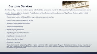 Customs Services
Dyrrahsped sh.p.k owns his customs agency called with the same name. In order to deliver quick and efficient customs services, and is
based in Customs of Durres (inside the Port) , Customs of Fier , Customs of Rinas , Customs of QafeThana, Customs of Hani I Hotit,
Customs of Kapshtica.
The company has the right capabilities to provide customs service such as :
 Import / export customs clearance service
 Temporary import/export procedures
 Transit customs handling
 Import / export permissions
 Import / export record maintenance
 Import duty & tax assessment
 Customs bonded carriage
 Consultancy services
The customs agents of Dyrrahsped have a great experience in the customs field.They are dedicated to respond all your enquiries and
help your company to go through quick customs operations.They ability is also reflected in giving optimal customs solutions based
on the actual legislation codes.
 