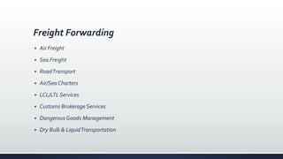 Freight Forwarding
 Air Freight
 Sea Freight
 RoadTransport
 Air/Sea Charters
 LCL/LTLServices
 Customs Brokerage Services
 Dangerous Goods Management
 Dry Bulk & LiquidTransportation
 