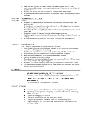  Excavating and installing all types of utilities, Mass excavation and haul off, Demo,
processing material, grading, swimming pool excavation and plumbing, tree removal and site
prep for all seasons
 Types of jobs ranging from: Onsite commercial to extreme high end residential
 Maintained all Heavy equipment from large excavators and loaders to the dump truck and tree
equipment
1991 to 1996 PUNCH LAND AND TREE
1997 to 2001 Foreman
 Monitored all employees and or subcontractors to ensure quality workmanship and safety
guidelines met
 Managed crews in residential tree pruning and removals as well as logging and land clearing
 Managed landscape construction install
 Worked closely with landscape design architects and owners to create their vision and ensure
satisfaction
 Trained new hires in all phases oftree work and landscape construction
 Held training classes in new techniques for ascending and repelling cutting labor hours in tree
climbing
 Maintained all Heavy equipment like tree chippers, stump grinders, and bucket trucks
1996 to 1997 CASHMAN KPA
Field Engineer, Jr. Superintendent on Spectacle Island (Big Dig Boston)
 Supervised all subcontractors on the job site Managed crews in residential tree pruning and
removals as well as logging and land clearing
 Monitored all subcontractors to ensure quality workmanship and safety guidelines met
 Managed Barge deliveries off loading and loading of supplies and equipment
 Kept Sub contractors informed as to contract obligations and schedule
 Assisted survey with layout, and elevations
 Tracked material quantities, trucking and scraper load counts from 32 Volvo A35 end dumps
and 12 large push pull twin engine scrappers
 Performed take-offs for new biding and acquired pricing from sub-contractors and vendors
 Documented inspections and created as built of 20,000 gal leachate systemand large internal
drainage systemunderthe island
EDUCATION:
WENTWORTH INSTITUTE OF TECHNOLOGY
Associates of Arts Degree in Building Construction Management finished in 1995
CALIFORNIAPLUMBING & MECHANICAL CONTRACTORS
ASSOCIATION
Fall 2013, Foreman Training Courses 1 through 6..
SUMMARY OF SKILLS
 Hardworking and dedicated individual, team management, and design inception
 Supervising multiple projects, anticipating problems, can do attitude, and thinking
outside of the box
 Equipment and supply procurement
 Quick study, able to multi-task, and adjust when needed
 Consulting with architects, engineers, inspectors and other contractors
 Handling jobs with, civil construction and mass excavation to landscaping, tree
work, and logging
 
