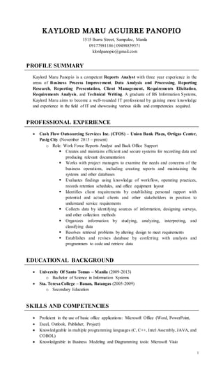 1
KAYLORD MARU AGUIRRE PANOPIO
1515 Ibarra Street, Sampaloc, Manila
09177981186 | 09498859371
klordpanopio@gmail.com
PROFILE SUMMARY
Kaylord Maru Panopio is a competent Reports Analyst with three year experience in the
areas of Business Process Improvement, Data Analysis and Processing, Reporting
Research, Reporting Presentation, Client Management, Requirements Elicitation,
Requirements Analysis, and Technical Writing. A graduate of BS Information Systems,
Kaylord Maru aims to become a well-rounded IT professional by gaining more knowledge
and experience in the field of IT and showcasing various skills and competencies acquired.
PROFESSIONAL EXPERIENCE
 Cash Flow Outsourcing Services Inc. (CFOS) – Union Bank Plaza, Ortigas Center,
Pasig City (November 2013 – present)
o Role: Work Force Reports Analyst and Back Office Support
 Creates and maintains efficient and secure systems for recording data and
producing relevant documentation
 Works with project managers to examine the needs and concerns of the
business operations, including creating reports and maintaining the
systems and other databases
 Evaluates findings using knowledge of workflow, operating practices,
records retention schedules, and office equipment layout
 Identifies client requirements by establishing personal rapport with
potential and actual clients and other stakeholders in position to
understand service requirements
 Collects data by identifying sources of information, designing surveys,
and other collection methods
 Organizes information by studying, analyzing, interpreting, and
classifying data
 Resolves retrieval problems by altering design to meet requirements
 Establishes and revises database by conferring with analysts and
programmers to code and retrieve data
EDUCATIONAL BACKGROUND
 University Of Santo Tomas – Manila (2009-2013)
o Bachelor of Science in Information Systems
 Sta. Teresa College – Bauan, Batangas (2005-2009)
o Secondary Education
SKILLS AND COMPETENCIES
 Proficient in the use of basic office applications: Microsoft Office (Word, PowerPoint,
 Excel, Outlook, Publisher, Project)
 Knowledgeable in multiple programming languages (C, C++, Intel Assembly, JAVA, and
COBOL)
 Knowledgeable in Business Modeling and Diagramming tools: Microsoft Visio
 