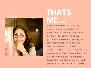 THATS
ME...Saumya, the multifaceted artist,
painter, a brand consultant by
profession and countless virtues to
her credit has embarked on her
passion trail to indulge and explore
the infinite world of colors. She
adoringly paints her exclusive
journals, with a tell tale of the artist, a
mystery to be decoded and relevant to
its owner. Kept alive the childhood
fascination, she further explores and
grows in her talent each coming day.
 