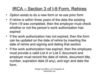 IRCA – Section 3 of I-9 Form, Rehires
• Option exists to do a new form or re-use prior form
• If rehire is within three years of the date the existing
Form I-9 was completed, then the employer must check
whether or not the person’s work authorization has
expired
• If the work authorization has not expired, then the form
can be updated on the date of rehire by inserting the
date of rehire and signing and dating that section
• If the work authorization has expired, then the employee
must provide a valid List A or List C document and
employer must record the date of rehire, document title,
number, expiration date (if any), and sign and date the
form.
Weigel Law Office, LLC Immigration &
Nationality Law
 