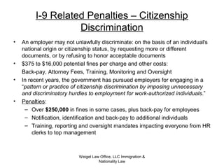 Weigel Law Office, LLC Immigration &
Nationality Law
I-9 Related Penalties – Citizenship
Discrimination
• An employer may not unlawfully discriminate: on the basis of an individual's
national origin or citizenship status, by requesting more or different
documents, or by refusing to honor acceptable documents
• $375 to $16,000 potential fines per charge and other costs:
Back-pay, Attorney Fees, Training, Monitoring and Oversight
• In recent years, the government has pursued employers for engaging in a
“pattern or practice of citizenship discrimination by imposing unnecessary
and discriminatory hurdles to employment for work-authorized individuals.”
• Penalties:
– Over $250,000 in fines in some cases, plus back-pay for employees
– Notification, identification and back-pay to additional individuals
– Training, reporting and oversight mandates impacting everyone from HR
clerks to top management
 