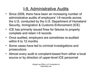 Weigel Law Office, LLC Immigration &
Nationality Law
I-9, Administrative Audits
• Since 2009, there have been an increasing number of
administrative audits of employers’ I-9 records across
the U.S. conducted by the U.S. Department of Homeland
Security, Immigration & Customs Enforcement (ICE)
• ICE has primarily issued fines for failures to properly
complete and retain I-9 records
• Once audited, employers are sometimes re-audited
within 6 to 12 months
• Some cases have led to criminal investigations and
prosecutions
• Almost every audit is complaint-based from either a local
source or by direction of upper-level ICE personnel
 