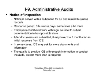 Weigel Law Office, LLC Immigration &
Nationality Law
I-9, Administrative Audits
• Notice of Inspection
– Notice is served with a Subpoena for I-9 and related business
records
– Response period, 3 business days, sometimes a bit more
– Employers can/should work with legal counsel to submit
documentation in best possible state
– After documents are submitted, it may take 1 to 3 months for an
initial response from ICE
– In some cases, ICE may ask for more documents and
information
– The goal is to provide ICE with enough information to conduct
the audit, but not more than is required
 