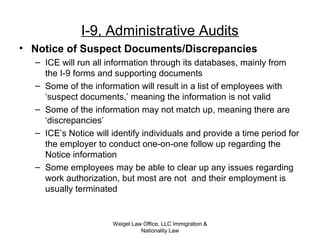 Weigel Law Office, LLC Immigration &
Nationality Law
I-9, Administrative Audits
• Notice of Suspect Documents/Discrepancies
– ICE will run all information through its databases, mainly from
the I-9 forms and supporting documents
– Some of the information will result in a list of employees with
‘suspect documents,’ meaning the information is not valid
– Some of the information may not match up, meaning there are
‘discrepancies’
– ICE’s Notice will identify individuals and provide a time period for
the employer to conduct one-on-one follow up regarding the
Notice information
– Some employees may be able to clear up any issues regarding
work authorization, but most are not and their employment is
usually terminated
 