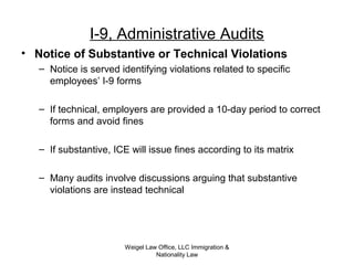 Weigel Law Office, LLC Immigration &
Nationality Law
I-9, Administrative Audits
• Notice of Substantive or Technical Violations
– Notice is served identifying violations related to specific
employees’ I-9 forms
– If technical, employers are provided a 10-day period to correct
forms and avoid fines
– If substantive, ICE will issue fines according to its matrix
– Many audits involve discussions arguing that substantive
violations are instead technical
 