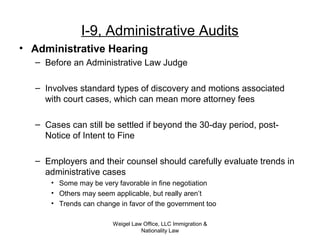 Weigel Law Office, LLC Immigration &
Nationality Law
I-9, Administrative Audits
• Administrative Hearing
– Before an Administrative Law Judge
– Involves standard types of discovery and motions associated
with court cases, which can mean more attorney fees
– Cases can still be settled if beyond the 30-day period, post-
Notice of Intent to Fine
– Employers and their counsel should carefully evaluate trends in
administrative cases
• Some may be very favorable in fine negotiation
• Others may seem applicable, but really aren’t
• Trends can change in favor of the government too
 