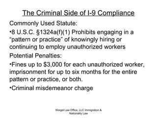 The Criminal Side of I-9 Compliance
Commonly Used Statute:
•8 U.S.C. §1324a(f)(1) Prohibits engaging in a
“pattern or practice” of knowingly hiring or
continuing to employ unauthorized workers
Potential Penalties:
•Fines up to $3,000 for each unauthorized worker,
imprisonment for up to six months for the entire
pattern or practice, or both.
•Criminal misdemeanor charge
Weigel Law Office, LLC Immigration &
Nationality Law
 