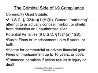 The Criminal Side of I-9 Compliance
Commonly Used Statute:
•8 U.S.C. §1324(a)(1)(A)(iii), General “harboring” –
attempt to or actually conceal, harbor, or shield
from detection an unauthorized alien
Potential Penalties (8 U.S.C. §1324(a)(1)(B):
•Basic: Fines or imprisonment up to 5 years, or
both;
•If done for commercial or private financial gain:
Fines or imprisonment up to 10 years, or both;
•Enhanced penalties if action results in injury or
death
Weigel Law Office, LLC Immigration &
Nationality Law
 