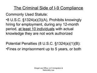 The Criminal Side of I-9 Compliance
Commonly Used Statute:
•8 U.S.C. §1324(a)(3)(A), Prohibits knowingly
hiring for employment, during any 12-month
period, at least 10 individuals with actual
knowledge they are not work authorized
Potential Penalties (8 U.S.C. §1324(a)(1)(B):
•Fines or imprisonment up to 5 years, or both
Weigel Law Office, LLC Immigration &
Nationality Law
 