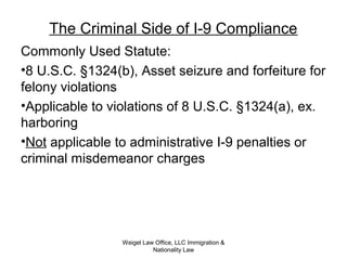 The Criminal Side of I-9 Compliance
Commonly Used Statute:
•8 U.S.C. §1324(b), Asset seizure and forfeiture for
felony violations
•Applicable to violations of 8 U.S.C. §1324(a), ex.
harboring
•Not applicable to administrative I-9 penalties or
criminal misdemeanor charges
Weigel Law Office, LLC Immigration &
Nationality Law
 