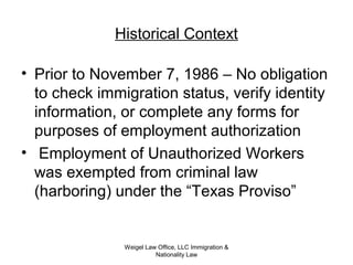 Historical Context
• Prior to November 7, 1986 – No obligation
to check immigration status, verify identity
information, or complete any forms for
purposes of employment authorization
• Employment of Unauthorized Workers
was exempted from criminal law
(harboring) under the “Texas Proviso”
Weigel Law Office, LLC Immigration &
Nationality Law
 