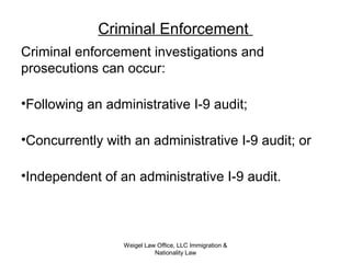 Criminal Enforcement
Criminal enforcement investigations and
prosecutions can occur:
•Following an administrative I-9 audit;
•Concurrently with an administrative I-9 audit; or
•Independent of an administrative I-9 audit.
Weigel Law Office, LLC Immigration &
Nationality Law
 
