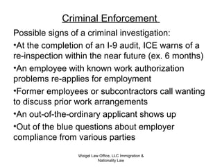 Criminal Enforcement
Possible signs of a criminal investigation:
•At the completion of an I-9 audit, ICE warns of a
re-inspection within the near future (ex. 6 months)
•An employee with known work authorization
problems re-applies for employment
•Former employees or subcontractors call wanting
to discuss prior work arrangements
•An out-of-the-ordinary applicant shows up
•Out of the blue questions about employer
compliance from various parties
Weigel Law Office, LLC Immigration &
Nationality Law
 