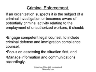 Criminal Enforcement
If an organization suspects it is the subject of a
criminal investigation or becomes aware of
potentially criminal activity relating to the
employment of unauthorized workers, it should:
•Engage competent legal counsel, to include
criminal defense and immigration compliance
counsel,
•Focus on assessing the situation first, and
•Manage information and communications
accordingly.
Weigel Law Office, LLC Immigration &
Nationality Law
 