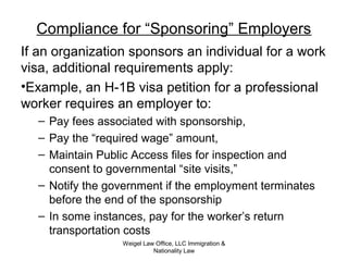 Compliance for “Sponsoring” Employers
If an organization sponsors an individual for a work
visa, additional requirements apply:
•Example, an H-1B visa petition for a professional
worker requires an employer to:
– Pay fees associated with sponsorship,
– Pay the “required wage” amount,
– Maintain Public Access files for inspection and
consent to governmental “site visits,”
– Notify the government if the employment terminates
before the end of the sponsorship
– In some instances, pay for the worker’s return
transportation costs
Weigel Law Office, LLC Immigration &
Nationality Law
 