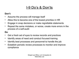 Weigel Law Office, LLC Immigration &
Nationality Law
I-9 Do’s & Don’ts
Don’t:
• Assume the process will manage itself
• Allow this to become one of the lowest priorities in HR
• Engage in snap decisions or make regrettable statements
• Repeat the same mistakes, or worse, create more errors in the
process of a self-audit
Do:
• Get a fresh set of eyes to review records and practices
• Identify areas of need and conduct focused training
• Identify best processes and personnel to handle the job
• Establish periodic review processes to monitor and improve
compliance
 