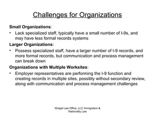 Weigel Law Office, LLC Immigration &
Nationality Law
Challenges for Organizations
Small Organizations:
• Lack specialized staff, typically have a small number of I-9s, and
may have less formal records systems
Larger Organizations:
• Possess specialized staff, have a larger number of I-9 records, and
more formal records, but communication and process management
can break down
Organizations with Multiple Worksites:
• Employer representatives are performing the I-9 function and
creating records in multiple sites, possibly without secondary review,
along with communication and process management challenges
 
