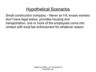 Weigel Law Office, LLC Immigration &
Nationality Law
Hypothetical Scenarios
Small construction company – Never an I-9, knows workers
don’t have legal status, provides housing and
transportation, one or more of the employees come into
contact with local law enforcement for whatever reason
 
