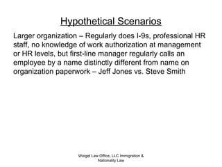 Weigel Law Office, LLC Immigration &
Nationality Law
Hypothetical Scenarios
Larger organization – Regularly does I-9s, professional HR
staff, no knowledge of work authorization at management
or HR levels, but first-line manager regularly calls an
employee by a name distinctly different from name on
organization paperwork – Jeff Jones vs. Steve Smith
 