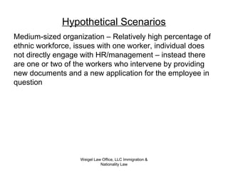 Weigel Law Office, LLC Immigration &
Nationality Law
Hypothetical Scenarios
Medium-sized organization – Relatively high percentage of
ethnic workforce, issues with one worker, individual does
not directly engage with HR/management – instead there
are one or two of the workers who intervene by providing
new documents and a new application for the employee in
question
 