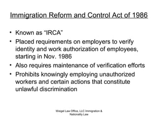 Immigration Reform and Control Act of 1986
• Known as “IRCA”
• Placed requirements on employers to verify
identity and work authorization of employees,
starting in Nov. 1986
• Also requires maintenance of verification efforts
• Prohibits knowingly employing unauthorized
workers and certain actions that constitute
unlawful discrimination
Weigel Law Office, LLC Immigration &
Nationality Law
 