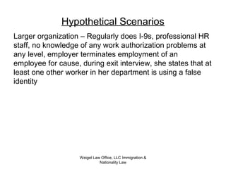 Weigel Law Office, LLC Immigration &
Nationality Law
Hypothetical Scenarios
Larger organization – Regularly does I-9s, professional HR
staff, no knowledge of any work authorization problems at
any level, employer terminates employment of an
employee for cause, during exit interview, she states that at
least one other worker in her department is using a false
identity
 