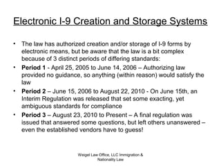Weigel Law Office, LLC Immigration &
Nationality Law
Electronic I-9 Creation and Storage Systems
• The law has authorized creation and/or storage of I-9 forms by
electronic means, but be aware that the law is a bit complex
because of 3 distinct periods of differing standards:
• Period 1 - April 25, 2005 to June 14, 2006 – Authorizing law
provided no guidance, so anything (within reason) would satisfy the
law
• Period 2 – June 15, 2006 to August 22, 2010 - On June 15th, an
Interim Regulation was released that set some exacting, yet
ambiguous standards for compliance
• Period 3 – August 23, 2010 to Present – A final regulation was
issued that answered some questions, but left others unanswered –
even the established vendors have to guess!
 