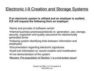 Weigel Law Office, LLC Immigration &
Nationality Law
Electronic I-9 Creation and Storage Systems
If an electronic system is utilized and an employer is audited,
ICE will request the following from an employer:
•Name and provider of software vendor
•Internal business practices/protocols re: generation, use, storage,
security, inspection and quality assurance for electronically
generated forms
•Indexing system identifying links between information and
employees
•Documentation regarding electronic signatures
•Audit trail information re: record creation and modification
•A live demonstration of the system
•Beware: Pre-population of Section 1 is a hot-button issue!
 