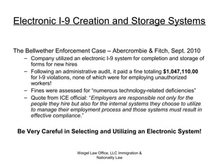 Weigel Law Office, LLC Immigration &
Nationality Law
Electronic I-9 Creation and Storage Systems
The Bellwether Enforcement Case – Abercrombie & Fitch, Sept. 2010
– Company utilized an electronic I-9 system for completion and storage of
forms for new hires
– Following an administrative audit, it paid a fine totaling $1,047,110.00
for I-9 violations, none of which were for employing unauthorized
workers!
– Fines were assessed for “numerous technology-related deficiencies”
– Quote from ICE official: “Employers are responsible not only for the
people they hire but also for the internal systems they choose to utilize
to manage their employment process and those systems must result in
effective compliance.”
Be Very Careful in Selecting and Utilizing an Electronic System!
 