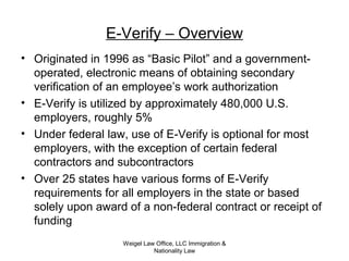 Weigel Law Office, LLC Immigration &
Nationality Law
E-Verify – Overview
• Originated in 1996 as “Basic Pilot” and a government-
operated, electronic means of obtaining secondary
verification of an employee’s work authorization
• E-Verify is utilized by approximately 480,000 U.S.
employers, roughly 5%
• Under federal law, use of E-Verify is optional for most
employers, with the exception of certain federal
contractors and subcontractors
• Over 25 states have various forms of E-Verify
requirements for all employers in the state or based
solely upon award of a non-federal contract or receipt of
funding
 