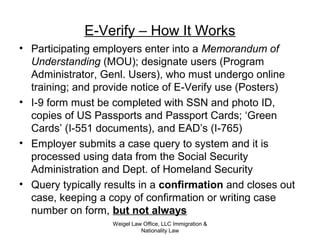 Weigel Law Office, LLC Immigration &
Nationality Law
E-Verify – How It Works
• Participating employers enter into a Memorandum of
Understanding (MOU); designate users (Program
Administrator, Genl. Users), who must undergo online
training; and provide notice of E-Verify use (Posters)
• I-9 form must be completed with SSN and photo ID,
copies of US Passports and Passport Cards; ‘Green
Cards’ (I-551 documents), and EAD’s (I-765)
• Employer submits a case query to system and it is
processed using data from the Social Security
Administration and Dept. of Homeland Security
• Query typically results in a confirmation and closes out
case, keeping a copy of confirmation or writing case
number on form, but not always
 