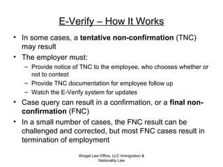 Weigel Law Office, LLC Immigration &
Nationality Law
E-Verify – How It Works
• In some cases, a tentative non-confirmation (TNC)
may result
• The employer must:
– Provide notice of TNC to the employee, who chooses whether or
not to contest
– Provide TNC documentation for employee follow up
– Watch the E-Verify system for updates
• Case query can result in a confirmation, or a final non-
confirmation (FNC)
• In a small number of cases, the FNC result can be
challenged and corrected, but most FNC cases result in
termination of employment
 